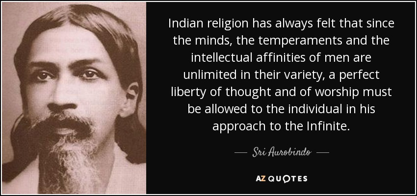 Indian religion has always felt that since the minds, the temperaments and the intellectual affinities of men are unlimited in their variety, a perfect liberty of thought and of worship must be allowed to the individual in his approach to the Infinite. - Sri Aurobindo