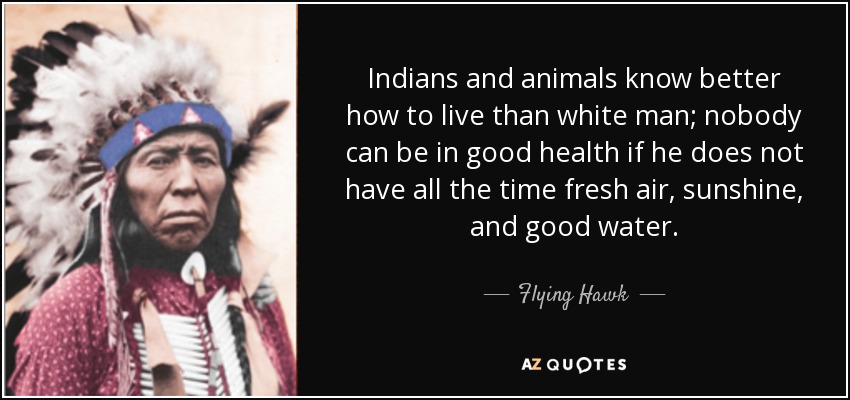 Indians and animals know better how to live than white man; nobody can be in good health if he does not have all the time fresh air, sunshine, and good water. - Flying Hawk