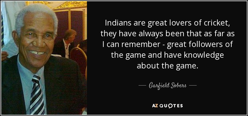 Indians are great lovers of cricket, they have always been that as far as I can remember - great followers of the game and have knowledge about the game. - Garfield Sobers