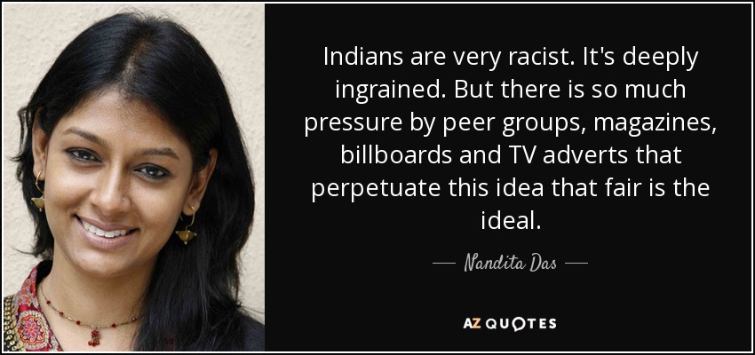 Indians are very racist. It's deeply ingrained. But there is so much pressure by peer groups, magazines, billboards and TV adverts that perpetuate this idea that fair is the ideal. - Nandita Das