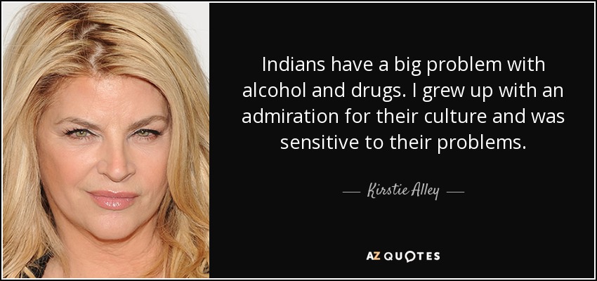 Indians have a big problem with alcohol and drugs. I grew up with an admiration for their culture and was sensitive to their problems. - Kirstie Alley