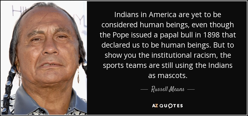 Indians in America are yet to be considered human beings, even though the Pope issued a papal bull in 1898 that declared us to be human beings. But to show you the institutional racism, the sports teams are still using the Indians as mascots. - Russell Means