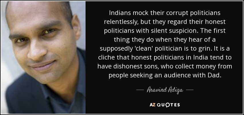 Indians mock their corrupt politicians relentlessly, but they regard their honest politicians with silent suspicion. The first thing they do when they hear of a supposedly 'clean' politician is to grin. It is a cliche that honest politicians in India tend to have dishonest sons, who collect money from people seeking an audience with Dad. - Aravind Adiga