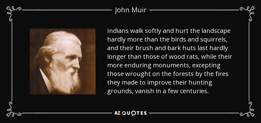 Indians walk softly and hurt the landscape hardly more than the birds and squirrels, and their brush and bark huts last hardly longer than those of wood rats, while their more enduring monuments, excepting those wrought on the forests by the fires they made to improve their hunting grounds, vanish in a few centuries. - John Muir