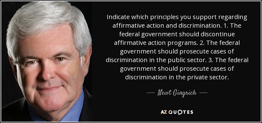 Indicate which principles you support regarding affirmative action and discrimination. 1. The federal government should discontinue affirmative action programs. 2. The federal government should prosecute cases of discrimination in the public sector. 3. The federal government should prosecute cases of discrimination in the private sector. - Newt Gingrich