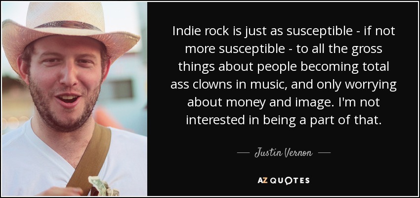 Indie rock is just as susceptible - if not more susceptible - to all the gross things about people becoming total ass clowns in music, and only worrying about money and image. I'm not interested in being a part of that. - Justin Vernon