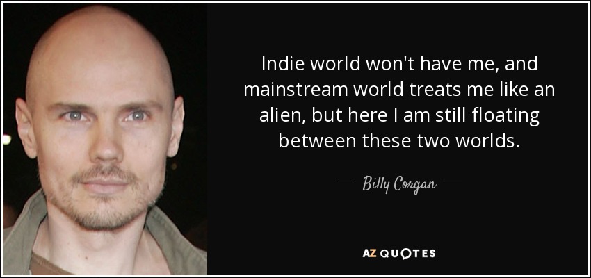 Indie world won't have me, and mainstream world treats me like an alien, but here I am still floating between these two worlds. - Billy Corgan
