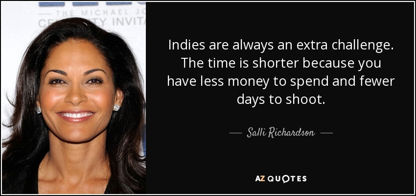 Indies are always an extra challenge. The time is shorter because you have less money to spend and fewer days to shoot. - Salli Richardson