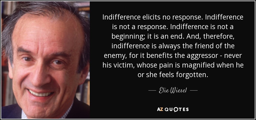 Indifference elicits no response. Indifference is not a response. Indifference is not a beginning; it is an end. And, therefore, indifference is always the friend of the enemy, for it benefits the aggressor - never his victim, whose pain is magnified when he or she feels forgotten. - Elie Wiesel