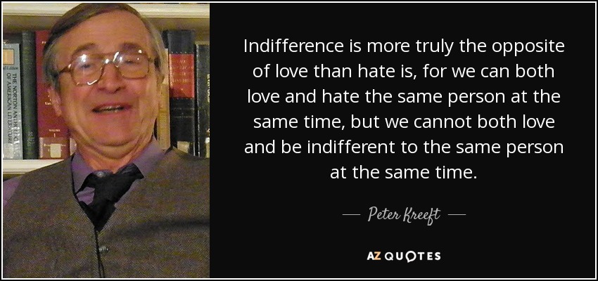 Indifference is more truly the opposite of love than hate is, for we can both love and hate the same person at the same time, but we cannot both love and be indifferent to the same person at the same time. - Peter Kreeft