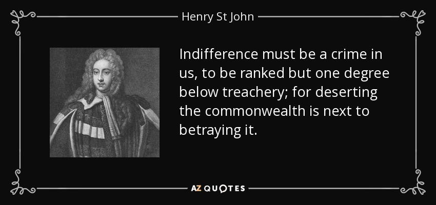 Indifference must be a crime in us, to be ranked but one degree below treachery; for deserting the commonwealth is next to betraying it. - Henry St John, 1st Viscount Bolingbroke