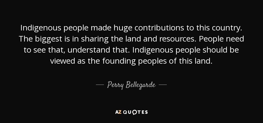 Indigenous people made huge contributions to this country. The biggest is in sharing the land and resources. People need to see that, understand that. Indigenous people should be viewed as the founding peoples of this land. - Perry Bellegarde
