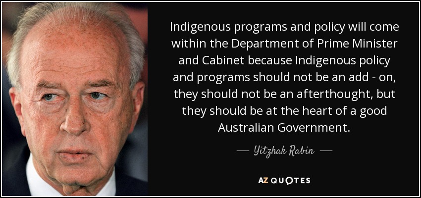 Indigenous programs and policy will come within the Department of Prime Minister and Cabinet because Indigenous policy and programs should not be an add - on, they should not be an afterthought, but they should be at the heart of a good Australian Government. - Yitzhak Rabin