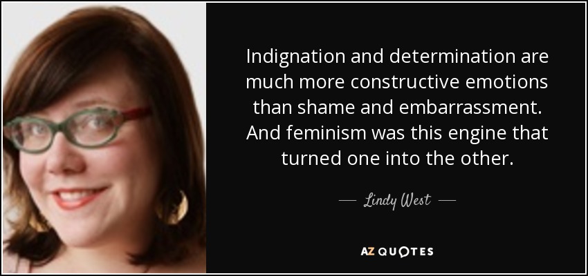 Indignation and determination are much more constructive emotions than shame and embarrassment. And feminism was this engine that turned one into the other. - Lindy West