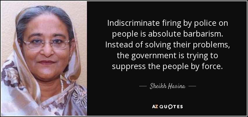 Indiscriminate firing by police on people is absolute barbarism. Instead of solving their problems, the government is trying to suppress the people by force. - Sheikh Hasina