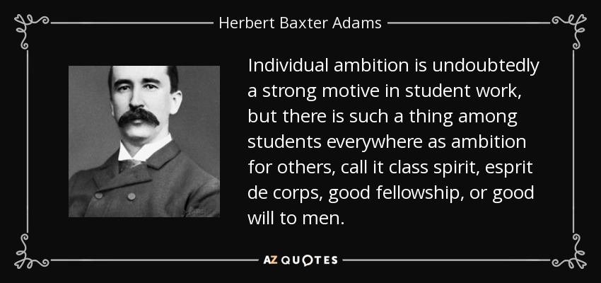 Individual ambition is undoubtedly a strong motive in student work, but there is such a thing among students everywhere as ambition for others, call it class spirit, esprit de corps, good fellowship, or good will to men. - Herbert Baxter Adams