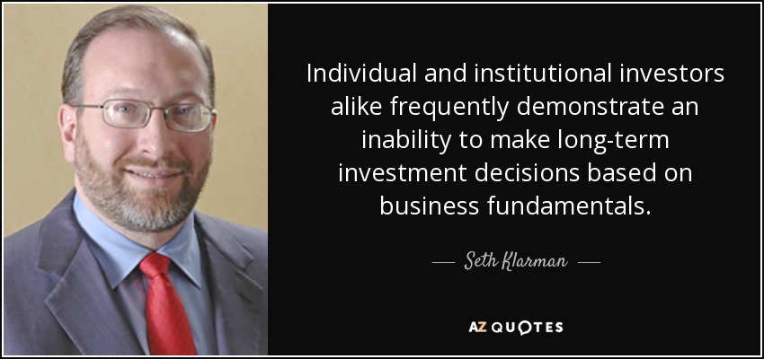 Individual and institutional investors alike frequently demonstrate an inability to make long-term investment decisions based on business fundamentals. - Seth Klarman