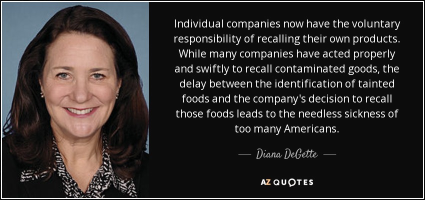 Individual companies now have the voluntary responsibility of recalling their own products. While many companies have acted properly and swiftly to recall contaminated goods, the delay between the identification of tainted foods and the company's decision to recall those foods leads to the needless sickness of too many Americans. - Diana DeGette