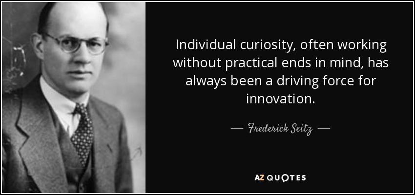 Individual curiosity, often working without practical ends in mind, has always been a driving force for innovation. - Frederick Seitz