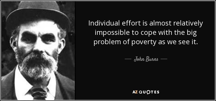 Individual effort is almost relatively impossible to cope with the big problem of poverty as we see it. - John Burns