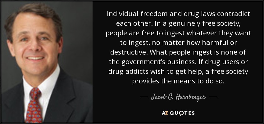 Individual freedom and drug laws contradict each other. In a genuinely free society, people are free to ingest whatever they want to ingest, no matter how harmful or destructive. What people ingest is none of the government's business. If drug users or drug addicts wish to get help, a free society provides the means to do so. - Jacob G. Hornberger