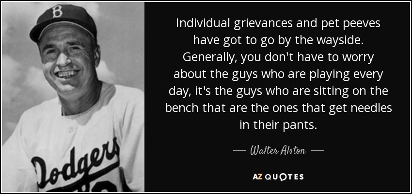 Individual grievances and pet peeves have got to go by the wayside. Generally, you don't have to worry about the guys who are playing every day, it's the guys who are sitting on the bench that are the ones that get needles in their pants. - Walter Alston