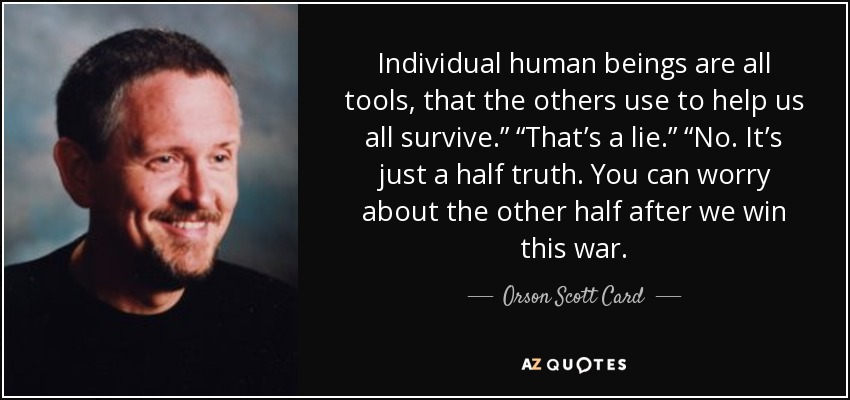 Individual human beings are all tools, that the others use to help us all survive.” “That’s a lie.” “No. It’s just a half truth. You can worry about the other half after we win this war. - Orson Scott Card
