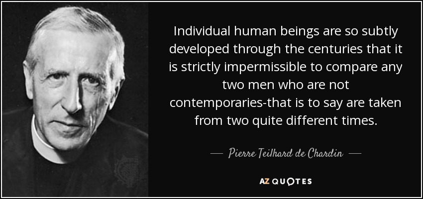 Individual human beings are so subtly developed through the centuries that it is strictly impermissible to compare any two men who are not contemporaries-that is to say are taken from two quite different times. - Pierre Teilhard de Chardin