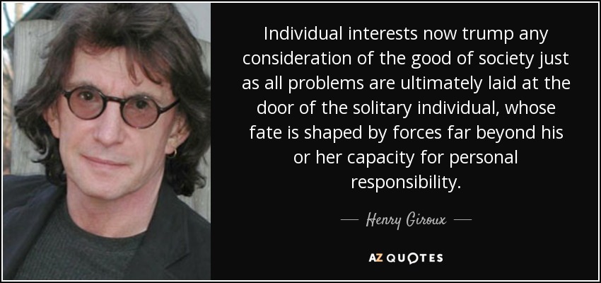 Individual interests now trump any consideration of the good of society just as all problems are ultimately laid at the door of the solitary individual, whose fate is shaped by forces far beyond his or her capacity for personal responsibility. - Henry Giroux