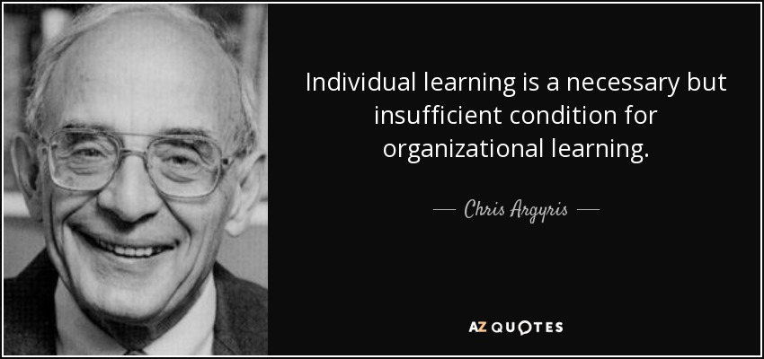 Individual learning is a necessary but insufficient condition for organizational learning. - Chris Argyris