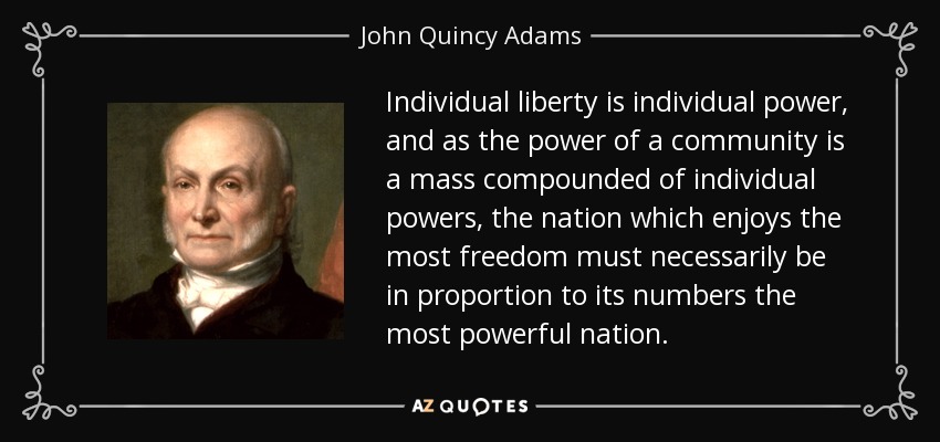 Individual liberty is individual power, and as the power of a community is a mass compounded of individual powers, the nation which enjoys the most freedom must necessarily be in proportion to its numbers the most powerful nation. - John Quincy Adams