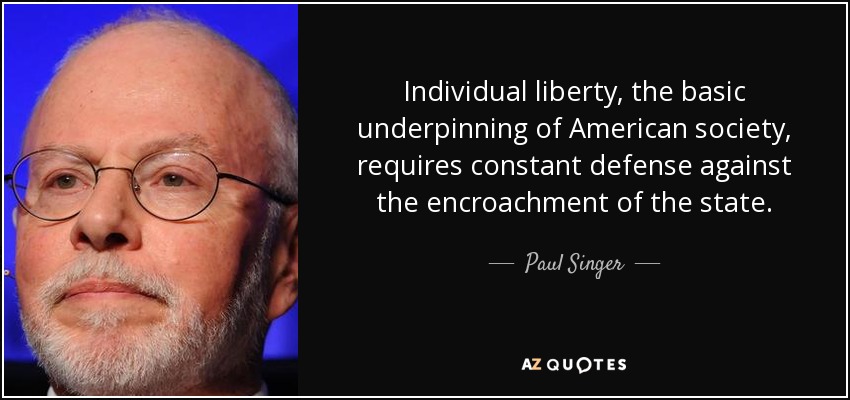 Individual liberty, the basic underpinning of American society, requires constant defense against the encroachment of the state. - Paul Singer