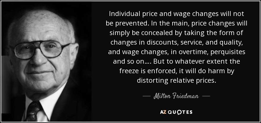 Individual price and wage changes will not be prevented. In the main, price changes will simply be concealed by taking the form of changes in discounts, service, and quality, and wage changes, in overtime, perquisites and so on…. But to whatever extent the freeze is enforced, it will do harm by distorting relative prices. - Milton Friedman