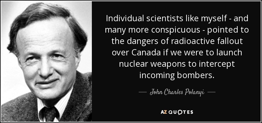 Individual scientists like myself - and many more conspicuous - pointed to the dangers of radioactive fallout over Canada if we were to launch nuclear weapons to intercept incoming bombers. - John Charles Polanyi