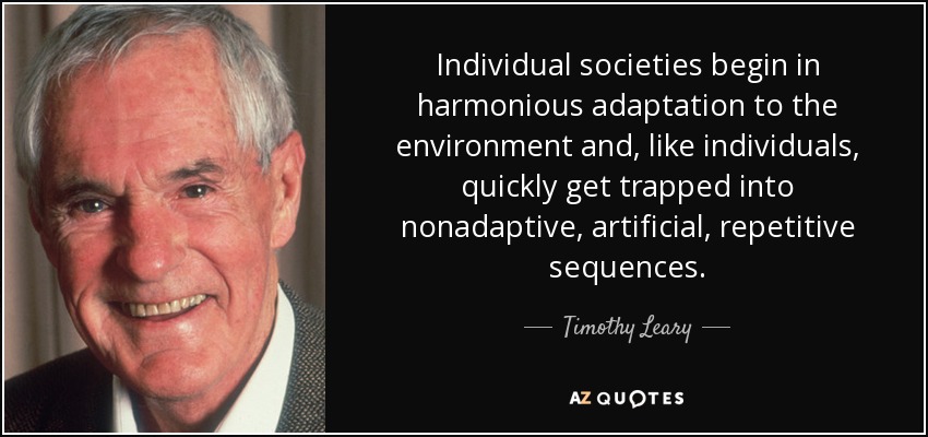 Individual societies begin in harmonious adaptation to the environment and, like individuals, quickly get trapped into nonadaptive, artificial, repetitive sequences. - Timothy Leary