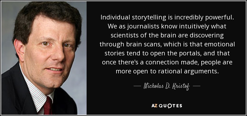 Individual storytelling is incredibly powerful. We as journalists know intuitively what scientists of the brain are discovering through brain scans, which is that emotional stories tend to open the portals, and that once there's a connection made, people are more open to rational arguments. - Nicholas D. Kristof