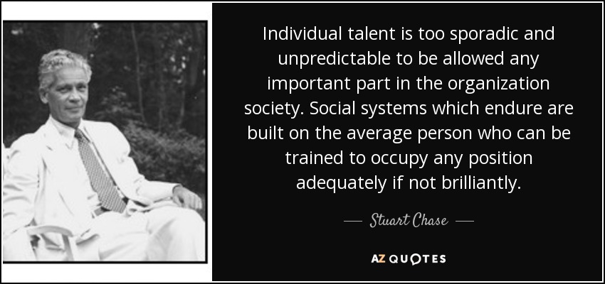 Individual talent is too sporadic and unpredictable to be allowed any important part in the organization society. Social systems which endure are built on the average person who can be trained to occupy any position adequately if not brilliantly. - Stuart Chase