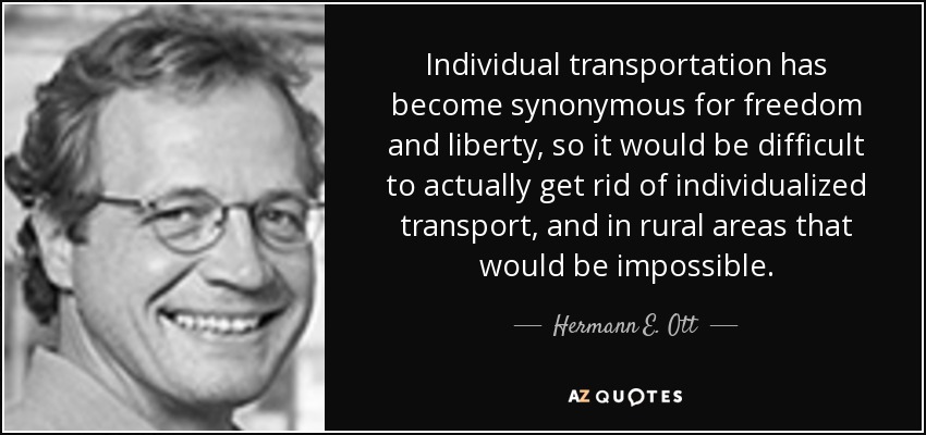 Individual transportation has become synonymous for freedom and liberty, so it would be difficult to actually get rid of individualized transport, and in rural areas that would be impossible. - Hermann E. Ott