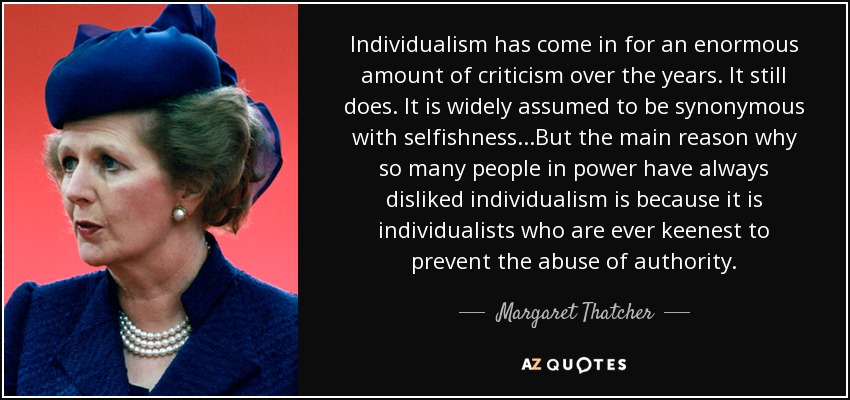 Individualism has come in for an enormous amount of criticism over the years. It still does. It is widely assumed to be synonymous with selfishness...But the main reason why so many people in power have always disliked individualism is because it is individualists who are ever keenest to prevent the abuse of authority. - Margaret Thatcher