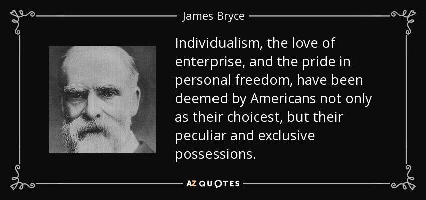Individualism, the love of enterprise, and the pride in personal freedom, have been deemed by Americans not only as their choicest, but their peculiar and exclusive possessions. - James Bryce