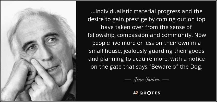 ...Individualistic material progress and the desire to gain prestige by coming out on top have taken over from the sense of fellowship, compassion and community. Now people live more or less on their own in a small house, jealously guarding their goods and planning to acquire more, with a notice on the gate that says, 'Beware of the Dog. - Jean Vanier