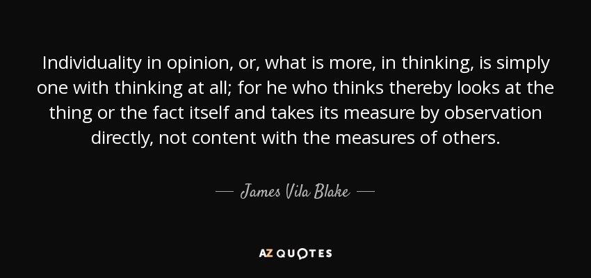 Individuality in opinion, or, what is more, in thinking, is simply one with thinking at all; for he who thinks thereby looks at the thing or the fact itself and takes its measure by observation directly, not content with the measures of others. - James Vila Blake
