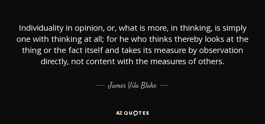 Individuality in opinion, or, what is more, in thinking, is simply one with thinking at all; for he who thinks thereby looks at the thing or the fact itself and takes its measure by observation directly, not content with the measures of others. - James Vila Blake