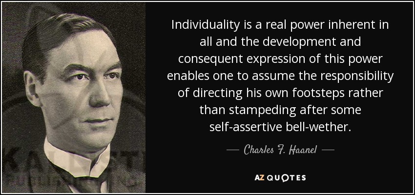 Individuality is a real power inherent in all and the development and consequent expression of this power enables one to assume the responsibility of directing his own footsteps rather than stampeding after some self-assertive bell-wether. - Charles F. Haanel