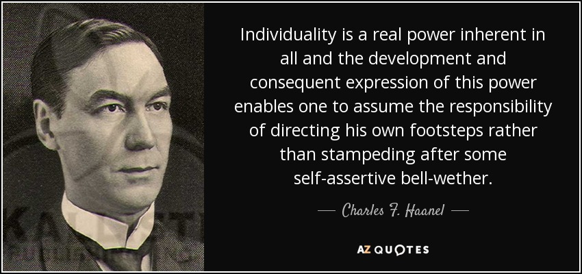 Individuality is a real power inherent in all and the development and consequent expression of this power enables one to assume the responsibility of directing his own footsteps rather than stampeding after some self-assertive bell-wether. - Charles F. Haanel