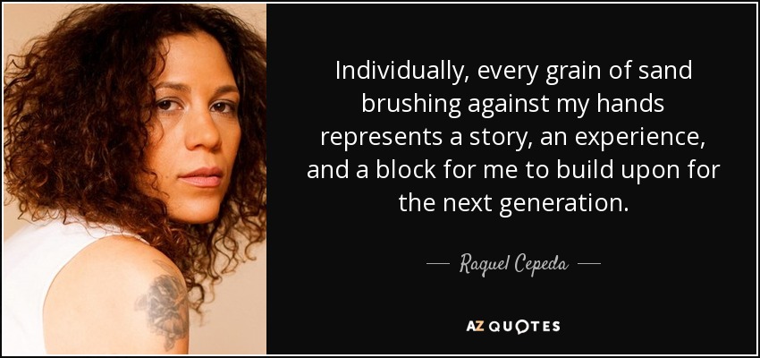 Individually, every grain of sand brushing against my hands represents a story, an experience, and a block for me to build upon for the next generation. - Raquel Cepeda