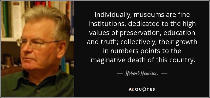 Individually, museums are fine institutions, dedicated to the high values of preservation, education and truth; collectively, their growth in numbers points to the imaginative death of this country. - Robert Hewison