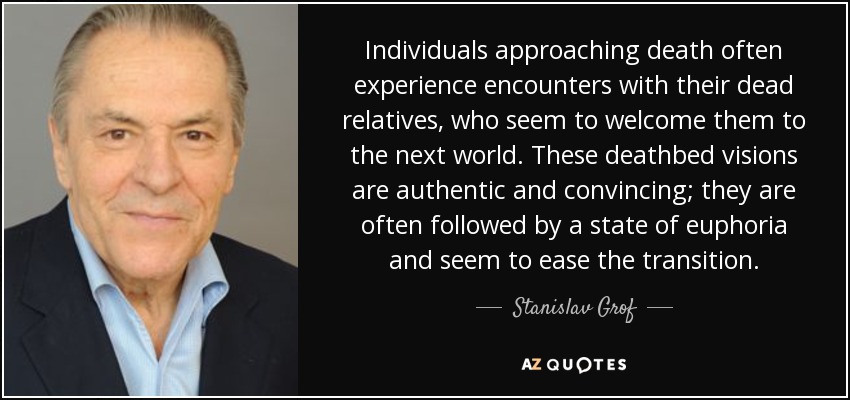 Individuals approaching death often experience encounters with their dead relatives, who seem to welcome them to the next world. These deathbed visions are authentic and convincing; they are often followed by a state of euphoria and seem to ease the transition. - Stanislav Grof