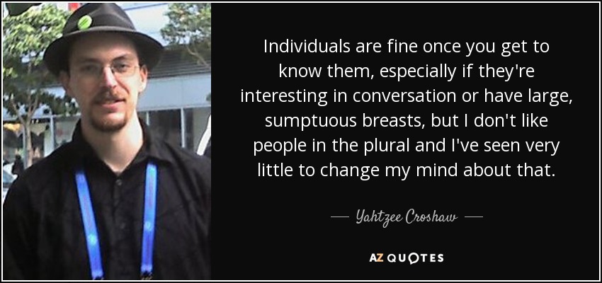 Individuals are fine once you get to know them, especially if they're interesting in conversation or have large, sumptuous breasts, but I don't like people in the plural and I've seen very little to change my mind about that. - Yahtzee Croshaw