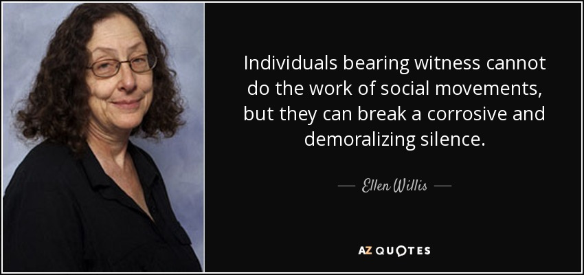 Individuals bearing witness cannot do the work of social movements, but they can break a corrosive and demoralizing silence. - Ellen Willis